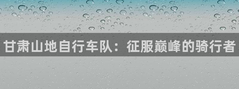 凯时尊龙人生就是博|甘肃山地自行车队:征服巅峰的骑行者(图1) 凯时尊龙人生就是博